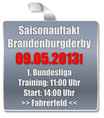 Saisonauftakt  Brandenburgderby  09.05.2013! 1. Bundesliga Training: 11:00 Uhr Start: 14:00 Uhr >> Fahrerfeld <<